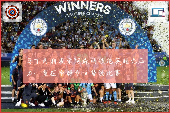 马丁内利表示阿森纳领跑英超无压力，重在冷静专注每场比赛