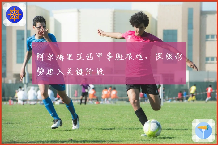 阿尔梅里亚西甲争胜艰难，保级形势进入关键阶段