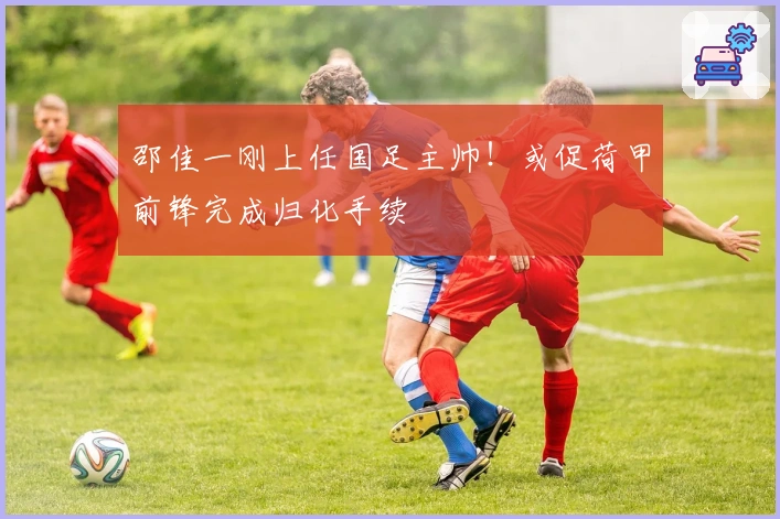 邵佳一刚上任国足主帅！或促荷甲前锋完成归化手续