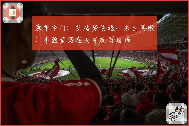 意甲冷门：艾格努伤退，米兰再败！李盈莹若在或可改写局面