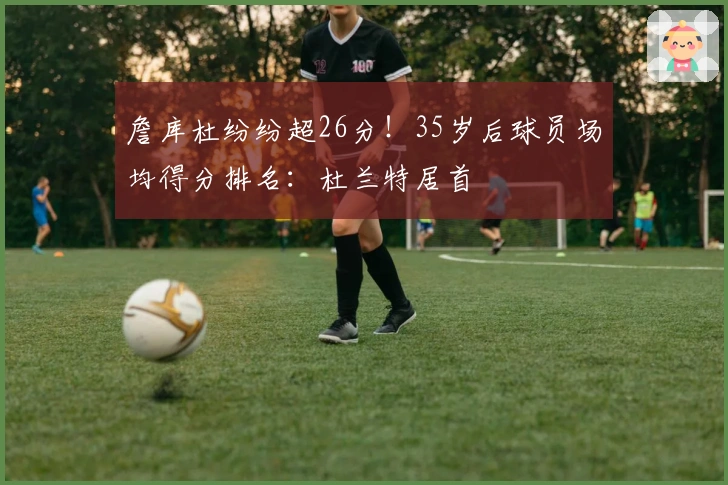 詹库杜纷纷超26分！35岁后球员场均得分排名：杜兰特居首