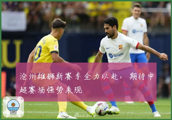 沧州雄狮新赛季全力以赴，期待中超赛场强势表现