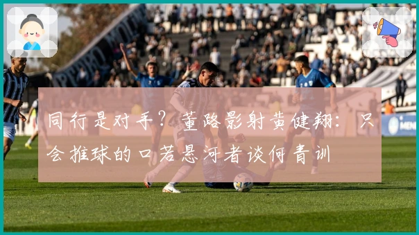 同行是对手？董路影射黄健翔：只会推球的口若悬河者谈何青训
