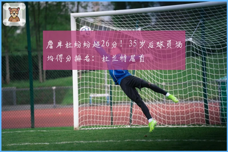 詹库杜纷纷超26分！35岁后球员场均得分排名：杜兰特居首