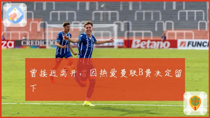 曾接近离开，因热爱曼联B费决定留下