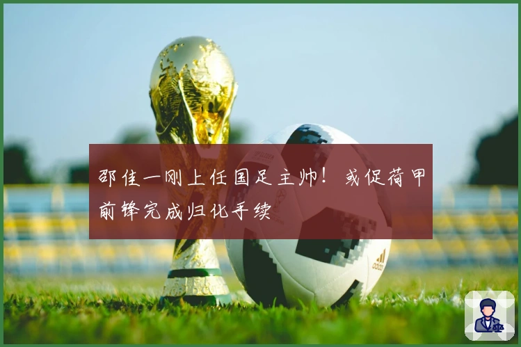 邵佳一刚上任国足主帅！或促荷甲前锋完成归化手续