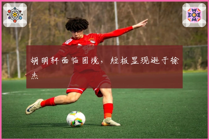 胡明轩面临困境，短板显现逊于徐杰