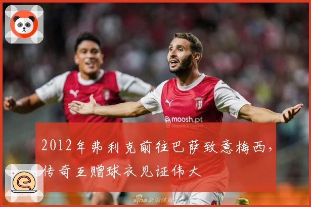 2012年弗利克前往巴萨致意梅西，传奇互赠球衣见证伟大