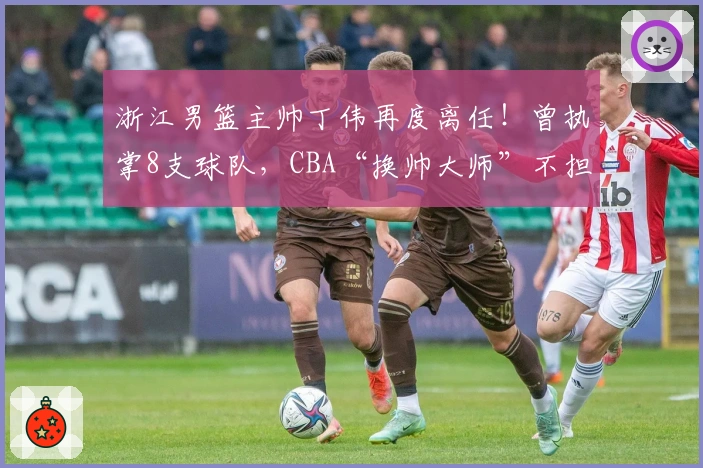 浙江男篮主帅丁伟再度离任！曾执掌8支球队，CBA“换帅大师”不担忧职位